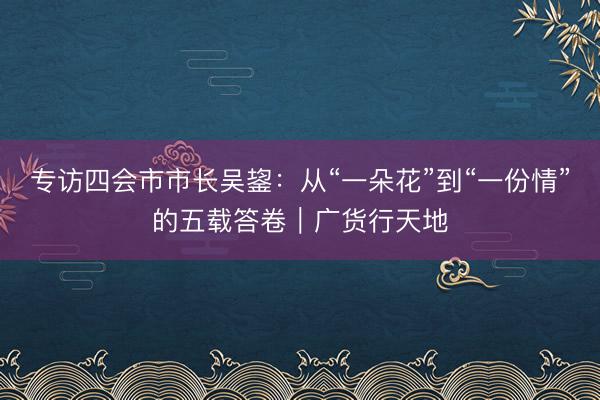 专访四会市市长吴鋆：从“一朵花”到“一份情”的五载答卷｜广货行天地
