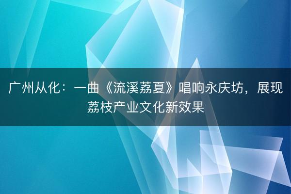 广州从化：一曲《流溪荔夏》唱响永庆坊，展现荔枝产业文化新效果
