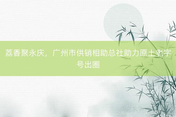 荔香聚永庆，广州市供销相助总社助力原土老字号出圈